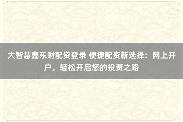 大智慧鑫东财配资登录 便捷配资新选择：网上开户，轻松开启您的投资之路