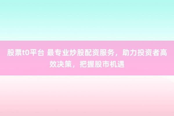 股票t0平台 最专业炒股配资服务，助力投资者高效决策，把握股市机遇