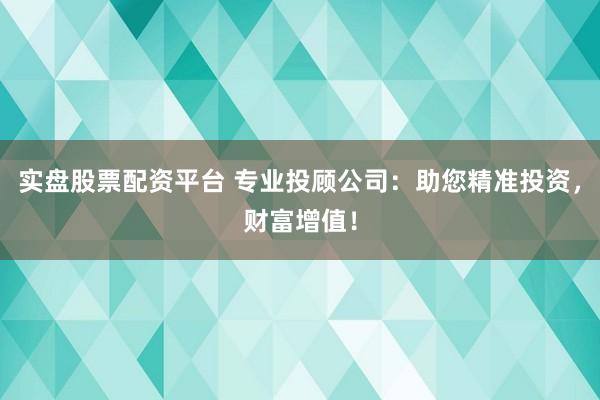 实盘股票配资平台 专业投顾公司：助您精准投资，财富增值！