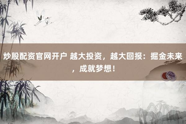炒股配资官网开户 越大投资，越大回报：掘金未来，成就梦想！