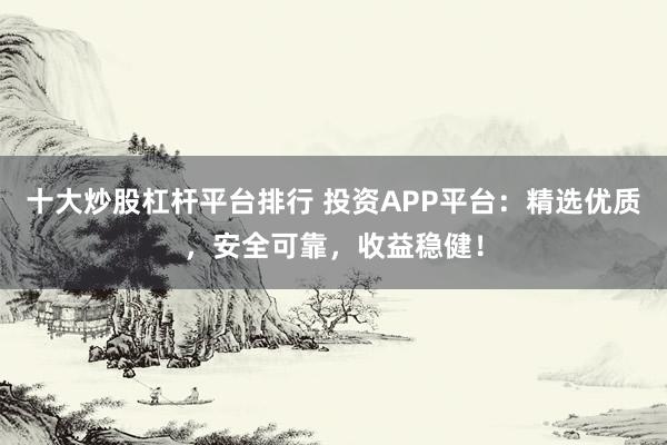 十大炒股杠杆平台排行 投资APP平台：精选优质，安全可靠，收益稳健！