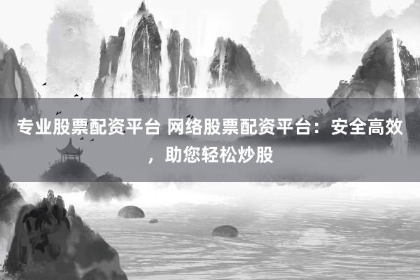 专业股票配资平台 网络股票配资平台：安全高效，助您轻松炒股