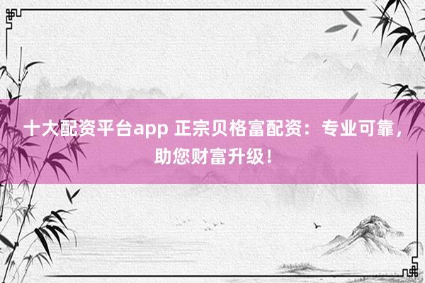 十大配资平台app 正宗贝格富配资：专业可靠，助您财富升级！