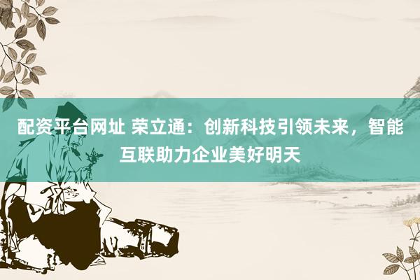 配资平台网址 荣立通：创新科技引领未来，智能互联助力企业美好明天