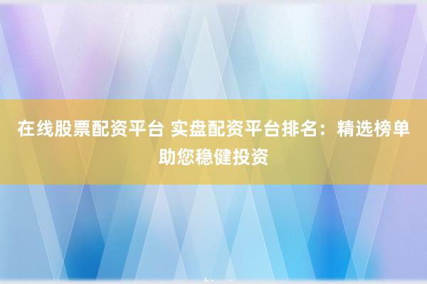 在线股票配资平台 实盘配资平台排名：精选榜单助您稳健投资