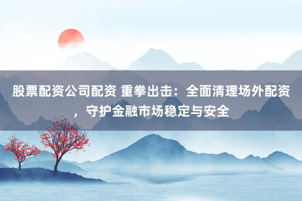 股票配资公司配资 重拳出击：全面清理场外配资，守护金融市场稳定与安全