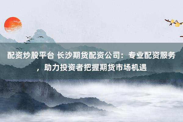 配资炒股平台 长沙期货配资公司：专业配资服务，助力投资者把握期货市场机遇