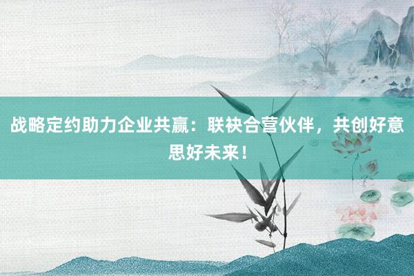 战略定约助力企业共赢：联袂合营伙伴，共创好意思好未来！