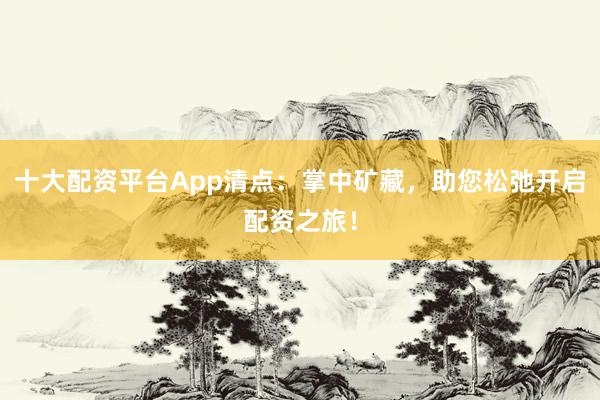 十大配资平台App清点：掌中矿藏，助您松弛开启配资之旅！