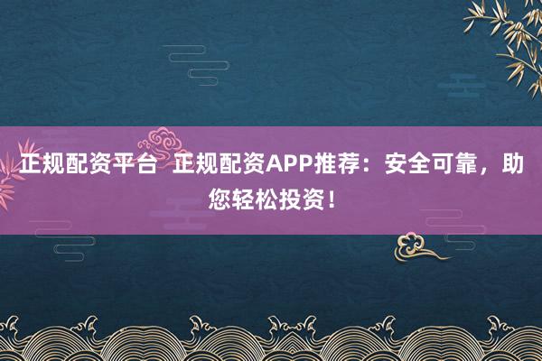 正规配资平台  正规配资APP推荐：安全可靠，助您轻松投资！