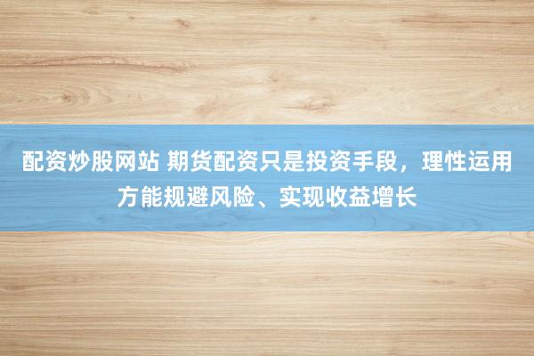 配资炒股网站 期货配资只是投资手段，理性运用方能规避风险、实现收益增长