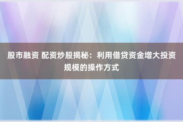股市融资 配资炒股揭秘：利用借贷资金增大投资规模的操作方式