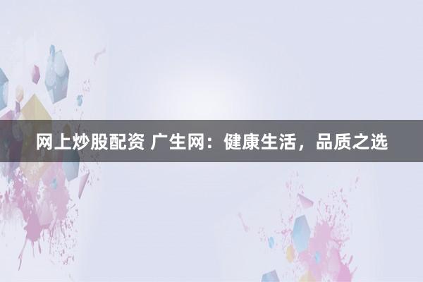网上炒股配资 广生网：健康生活，品质之选