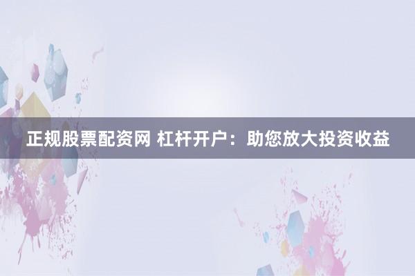 正规股票配资网 杠杆开户:助您放大投资收益
