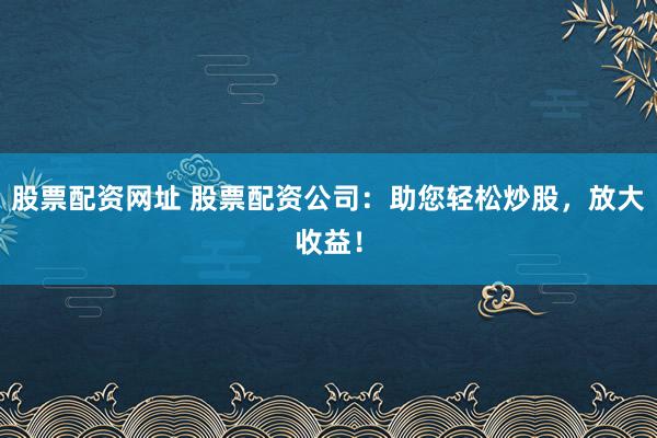 股票配资网址 股票配资公司：助您轻松炒股，放大收益！