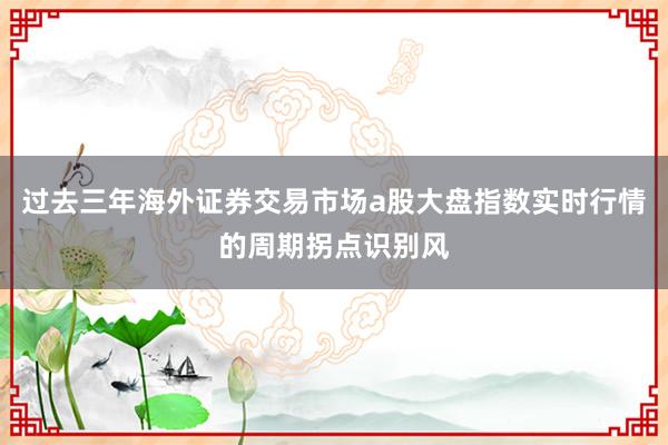 过去三年海外证券交易市场a股大盘指数实时行情的周期拐点识别风