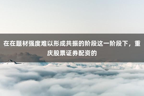 在在题材强度难以形成共振的阶段这一阶段下，重庆股票证券配资的