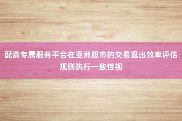 配资专属服务平台在亚洲股市的交易退出效率评估规则执行一致性视