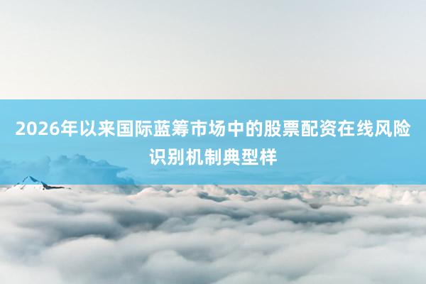 2026年以来国际蓝筹市场中的股票配资在线风险识别机制典型样