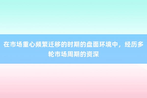 在市场重心频繁迁移的时期的盘面环境中,经历多轮市场周期的资深