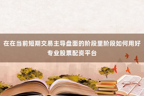 在在当前短期交易主导盘面的阶段里阶段如何用好专业股票配资平台