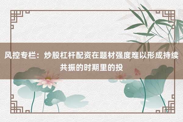 风控专栏：炒股杠杆配资在题材强度难以形成持续共振的时期里的投