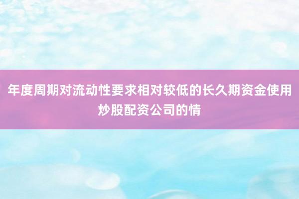年度周期对流动性要求相对较低的长久期资金使用炒股配资公司的情