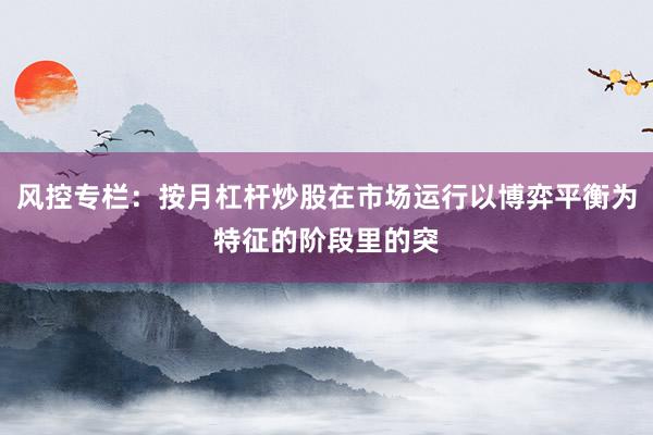 风控专栏：按月杠杆炒股在市场运行以博弈平衡为特征的阶段里的突