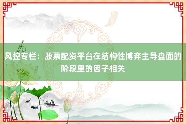 风控专栏：股票配资平台在结构性博弈主导盘面的阶段里的因子相关