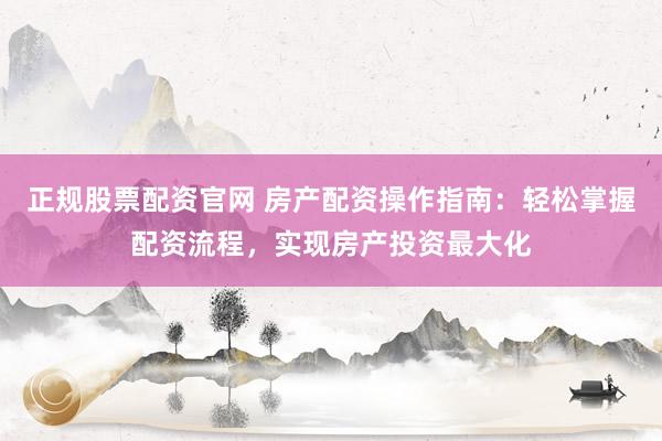 正规股票配资官网 房产配资操作指南：轻松掌握配资流程，实现房产投资最大化