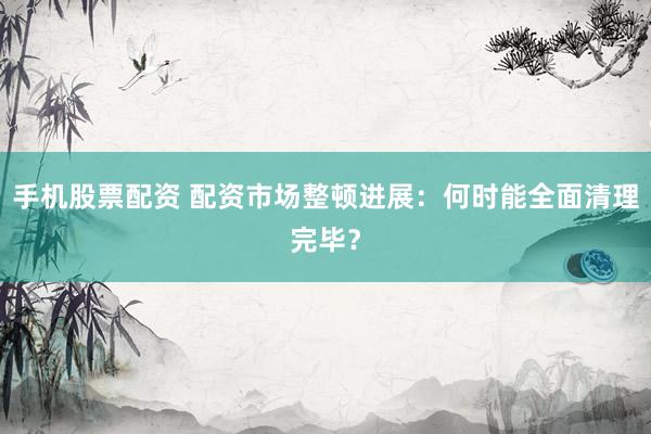 手机股票配资 配资市场整顿进展：何时能全面清理完毕？