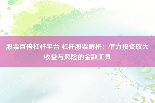 股票百倍杠杆平台 杠杆股票解析：借力投资放大收益与风险的金融工具