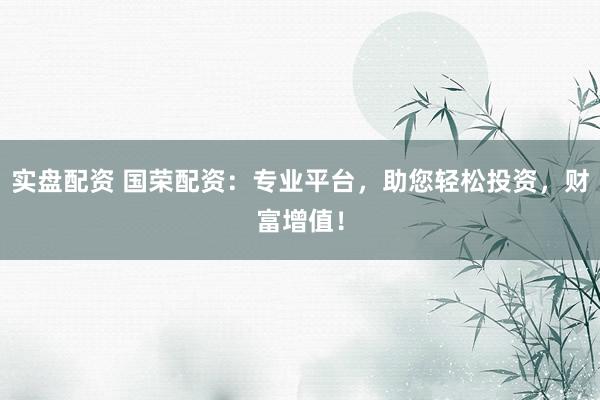 实盘配资 国荣配资：专业平台，助您轻松投资，财富增值！