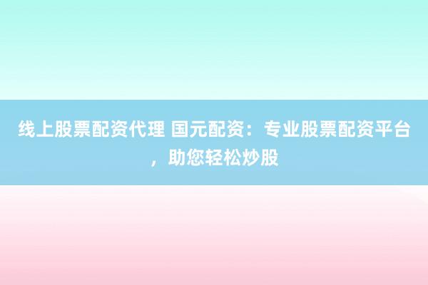 线上股票配资代理 国元配资：专业股票配资平台，助您轻松炒股
