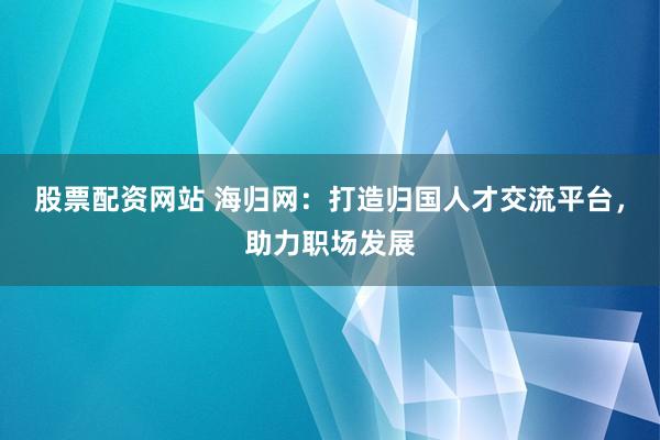 股票配资网站 海归网：打造归国人才交流平台，助力职场发展