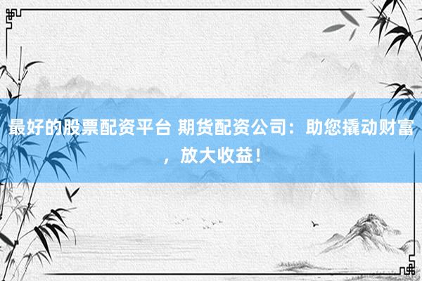 最好的股票配资平台 期货配资公司：助您撬动财富，放大收益！