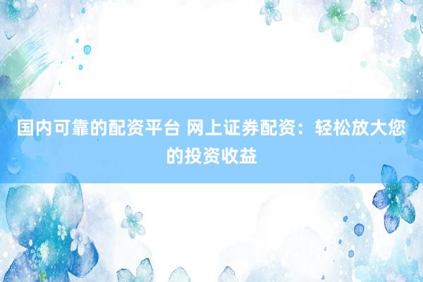 国内可靠的配资平台 网上证券配资：轻松放大您的投资收益