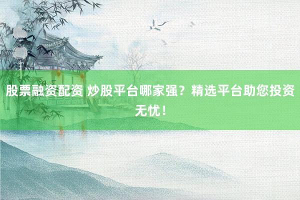 股票融资配资 炒股平台哪家强？精选平台助您投资无忧！